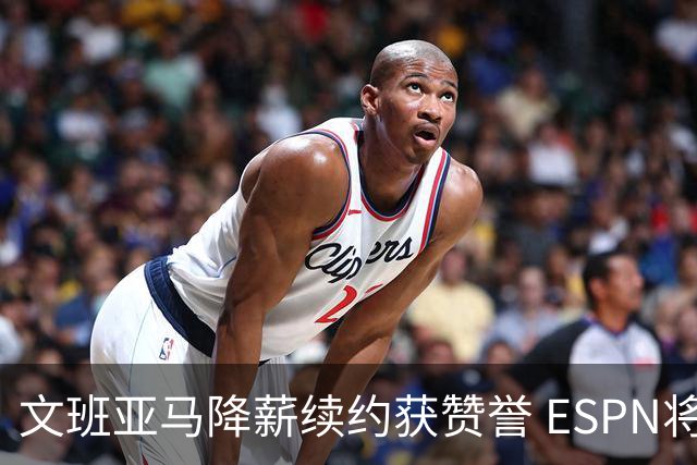 文班亚马降薪续约获赞誉 ESPN将马刺列为实力榜第二