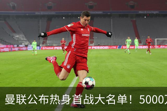 曼联公布热身首战大名单！5000万新援首秀，谢什科伤缺小梅西无缘