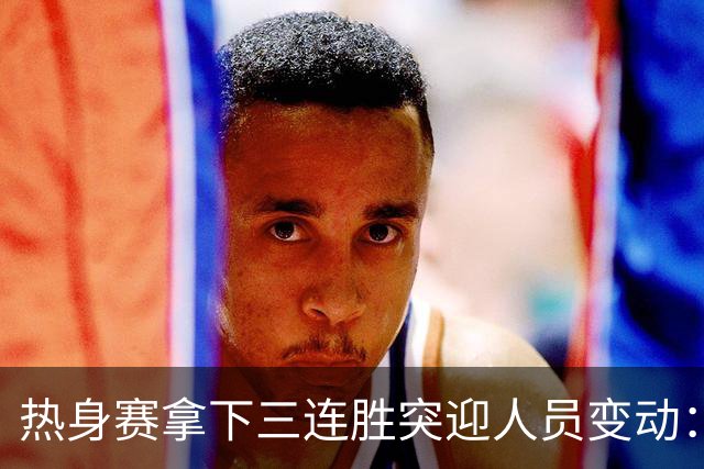热身赛拿下三连胜突迎人员变动：高诗岩冯傲离队，胡明轩驰援，男篮布局引人深思