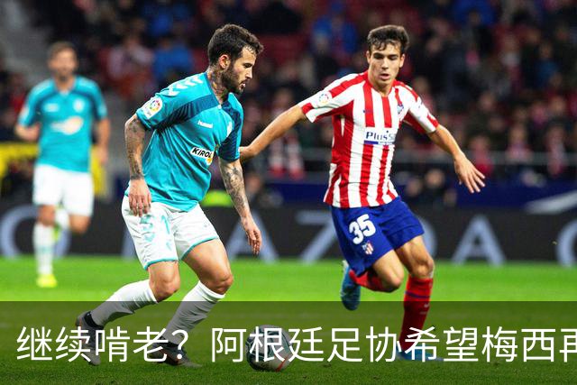 继续啃老？阿根廷足协希望梅西再踢2年：梅西正考虑最终决定！