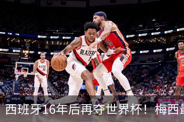 西班牙16年后再夺世界杯！梅西最后一舞留憾 39天创纪录盛宴